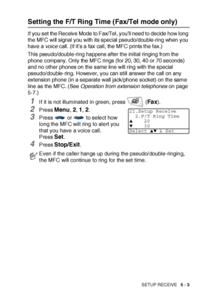 Page 88SETUP RECEIVE   5 - 3
Setting the F/T Ring Time (Fax/Tel mode only)
If you set the Receive Mode to Fax/Tel, you’ll need to decide how long 
the MFC will signal you with its special pseudo/double-ring when you 
have a voi ce call. (If it’s a fax call, the MFC prints the fax.)
This pseudo/double-ring happens after the initial ringing from the 
phone company. Only the MFC rings (for 20, 30, 40 or 70 seconds) 
and no other phones on the same line will ring with the special 
pseudo/double-ring. However, you...