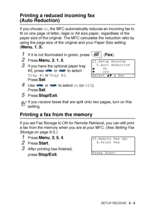 Page 90SETUP RECEIVE   5 - 5
Printing a reduced incoming fax 
(Auto Reduction)
If you choose On, the MFC automatically reduces an incoming fax to 
fit on one page of letter, legal or A4 size paper, regardless of the 
paper size of the original. The MFC calculates the reduction ratio by 
using the page size of the original and your Paper Size setting 
(
Menu, 1, 3).
1I f it is not illuminated in green, press   (Fa x).
2Press Menu, 2, 1, 5. 
3I f you have the optional paper tray 
#2, press   or   to select 
Tray...