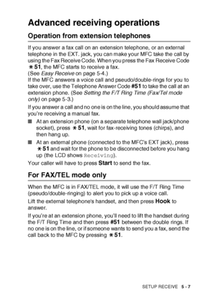 Page 92SETUP RECEIVE   5 - 7
Advanced receiving operations
Operation from extension telephones
If you answer a fax call on an extension telephone,  or an external 
telephone in the EXT. jack, you can make your MFC take the call by 
using the Fax Receive Code. When you press the Fax Receive Code 
51, the MFC starts to receive a fax. 
(See Easy Receive on page 5-4.)
If t he MFC answers a voice call and pseudo/double-rings f or you to 
take over, use the Telephone Answer Code 
#51 to take the call at an 
extension...