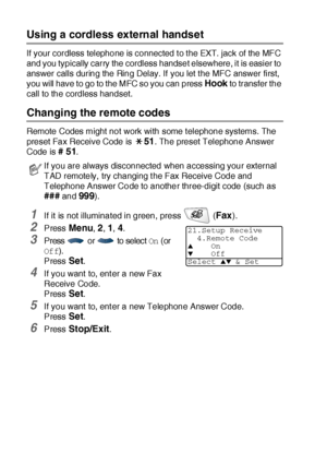 Page 935 - 8   SETUP RECEIVE
Using  a cordless extern al handset
If your cordless telephone is connected t o t he EXT. jack of the MFC 
and you typically carry the cordless handset elsewhere, it is easier to 
answer calls during the Ring Delay. If you let t he MFC answer first, 
you will have to go to the MFC so you can press 
Hook to transfer the 
call to the cordless handset.
Changing the remote codes 
Remote Codes might not work with some t elephone systems. The 
preset Fax Receive Code is 
51. The preset...