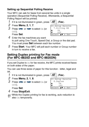 Page 955 - 10   SETUP RECEIVE
Setting up Sequential Polling Receive
Your MFC can ask for faxes from several fax units in a single 
operation (Sequential Polling Receive).  Aft erwards, a Sequential 
Polling Report will be printed.
1If it is not illuminated in green, press   (Fax).
2Press Menu, 2, 1, 7.
3Press  or  to select On (or 
Off).
Press Set.
4Enter the f ax machines you want 
to poll using O ne-Touch,  Speed-Dial, a Group or the dial pad. 
You must press 
Set between each fax number.
5Press Start. Your...