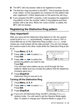 Page 98SETUP RECEIVE   5 - 13
■The MFC will only answer calls to its registered number.
■The f irst two rings are silent  on the MFC. This is because the fax 
must «listen» to the ring pat tern (to compare it to the patt ern that 
was ‘registered’). (Other telephones on the same line will ring.)
■If you program the MFC properly, it will recognize the registered 
ring patt ern of the ‘fax number’ within 2 ring patterns and then 
answer with a fax tone. When t he ‘voice number’ is called, t he 
MFC will not...