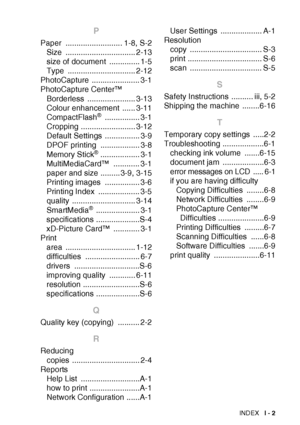 Page 109INDEX   I - 2
P
Paper .......................... 1-8, S-2
Size ................................ 2-13
size of document  .............. 1-5
Type ............................... 2-12
PhotoCapture ...................... 3-1
PhotoCapture Center™
Borderless ...................... 3-13
Colour enhancement  ...... 3-11
CompactFlash
® ................ 3-1
Cropping ......................... 3-12
Default Settings  ................ 3-9
DPOF printing  .................. 3-8
Memory Stick
® .................. 3-1...