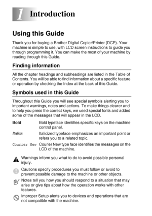Page 141 - 1   INTRODUCTION
1
Using this Guide
Thank you for buying a Brother Digital Copier/Printer (DCP). Your 
machine is simple to use, with LCD screen instructions to guide you 
through programming it. You can make the most of your machine by 
reading through this Guide.
Finding information
All the chapter headings and subheadings are listed in the Table of 
Contents. You will be able to find information about a specific feature 
or operation by checking the Index at the back of this Guide.
Symbols used in...