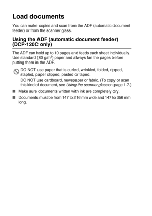 Page 181 - 5   INTRODUCTION
Load documents
You can make copies and scan from the ADF (automatic document 
feeder) or from the scanner glass.
Using the ADF (automatic document feeder) 
(DCP-120C only)
The ADF can hold up to 10 pages and feeds each sheet individually. 
Use standard (80 g/m2) paper and always fan the pages before 
putting them in the ADF.
■ Make sure documents written with ink are completely dry.
■ Documents must be from 147 to 216 mm wide and 147 to 356 mm 
long.
DO NOT use paper that is curled,...