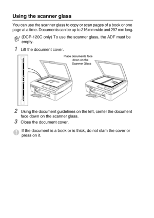 Page 201 - 7   INTRODUCTION
Using the scanner glass
You can use the scanner glass to copy or scan pages of a book or one 
page at a time. Document
s can be up to 216 mm wide and 297 mm long.
1Lift the document cover.
2Using the document guidelines on the left, center the document 
face down on the scanner glass.
3Close the document cover.
(DCP-120C only) To use the scanner glass, the ADF must be 
empty.
If the document is a book or is thick, do not slam the cover or 
press on it.
Place documents face 
down on...