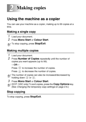 Page 302 - 1   MAKING COPIES
2
Using the machine as a copier
You can use your machine as a copier, making up to 99 copies at a 
time.
Making a single copy
1Load your document.
2Press Mono Start or Colour Start.
Making multiple copies
1Load your document.
2Press Number of Copies repeatedly until the number of 
copies you want appears (up to 99).
— OR —
Press   to increase the number of copies.
Press   to decrease the number of copies.
3Press Mono Start or Colour Start.
Stop copying
To stop copying, press...