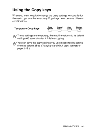 Page 31MAKING COPIES   2 - 2
Using the Copy keys
When you want to quickly change the copy settings temporarily for 
the next copy, use the temporary Copy keys. You can use different 
combinations.
These settings are temporary, the machine returns to its default 
settings 60 seconds after it finishes copying.
You can save the copy settings you use most often by setting 
them as default. (See  Changing the default copy settings  on 
page 2-12.)
Temporary Copy keys
 