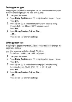 Page 362 - 7   MAKING COPIES
Setting paper type
If copying on paper other than plain paper, select the type of paper 
that you are using to get the best print quality.
1Load your document.
2Press Copy Options and   or   to select  Paper Type.
Press 
Set.
3Press   or   to select the type of paper you are using 
( Plain , Inkjet , Glossy  or Transparency ).
Press 
Set.
4Press Mono Start or Colour Start.
— OR —
Press  or  for more settings.
Setting paper size
If copying on paper other than A4 size, you will need...