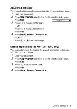 Page 37MAKING COPIES   2 - 8
Adjusting brightness
You can adjust the copy brightness to make copies darker or lighter.
1Load your document.
2Press Copy Options and   or   to select  Brightness.
Press 
Set.
3Press   to make a lighter copy.
— OR —
Press   to make a darker copy.
Press 
Set.
4Press Mono Start or Colour Start.
— OR —
Press  or  for more settings.
Sorting copies using  the ADF (DCP-120C only)
You can sort multiple the copies. Pages will be stacked in the order 
321, 321, 321, and so on.
1Load your...