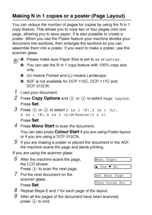 Page 382 - 9   MAKING COPIES
Making N in 1 copies or a poster (Page Layout)
You can reduce the number of pages for copies by using the N in 1 
copy feature. This allows you to copy two or four pages onto one 
page, allowing you to save paper. It is also possible to create a 
poster. When you use the Poster feature your machine divides your 
document into sections, then enlarges the sections so you can 
assemble them into a poster. If you want to make a poster, use the 
scanner glass.
1Load your document.
2Press...