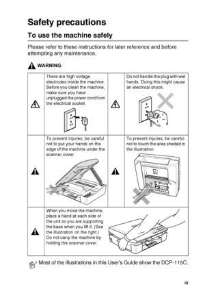 Page 5   iii
Safety precautions
To use the machine safely
Please refer to these instructions for later reference and before 
attempting any maintenance.
WARNING
There are high voltage 
electrodes inside the machine. 
Before you clean the machine, 
make sure you have 
unplugged the power cord from 
the electrical socket.Do not handle the plug with wet 
hands. Doing this might cause 
an electrical shock.
To prevent injuries, be careful 
not to put your hands on the 
edge of the machine under the 
scanner...