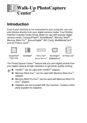 Page 463 - 1   WALK-UP PHOTOCAPTURE CENTER™
3
Introduction
Even if your machine is not connected to your computer, you can 
print photos directly from your digital camera media. Your Brother 
machine includes media drives (slots) for use with popular digital 
camera media: CompactFlash
®, SmartMedia®, Memory Stick®, 
Memory Stick Pro™, SecureDigital™ (SD Card), MultiMediaCard™ 
and xD-Picture Card™.  
The PhotoCapture Center
™ feature lets you print digital photos from 
your digital camera at high resolution to...