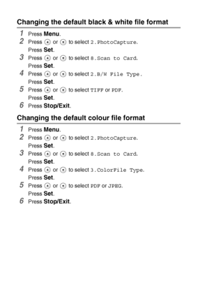 Page 603 - 15   WALK-UP PHOTOCAPTURE CENTER™
Changing the default black & white file format
1Press Menu.
2Press   or   to select  2.PhotoCapture.
Press 
Set.
3Press   or   to select  8.Scan to Card.
Press 
Set.
4Press   or   to select  2.B/W File Type.
Press 
Set.
5Press   or   to select  TIFF or PDF .
Press 
Set.
6Press Stop/Exit.
Changing the default colour file format
1Press Menu.
2Press   or   to select  2.PhotoCapture.
Press 
Set.
3Press   or   to select  8.Scan to Card.
Press 
Set.
4Press   or   to select...