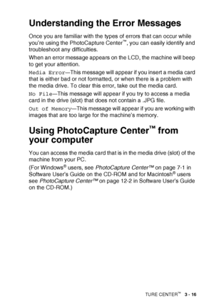 Page 61WALK-UP PHOTOCAPTURE CENTER™   3 - 16
Understanding the Error Messages
Once you are familiar with the types of errors that can occur while 
you’re using the PhotoCapture Center™, you can easily identify and 
troubleshoot any difficulties.
When an error message appears on the LCD, the machine will beep 
to get your attention.
Media Error
—This message will appear if you insert a media card 
that is either bad or not formatted, or when there is a problem with 
the media drive. To clear this error, take out...