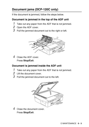Page 69TROUBLESHOOTING AND ROUTINE MAINTENANCE   6 - 3
Document jams (DCP-120C only)
If the document is jammed, follow the steps below.
Document is jammed in the top of the ADF unit
1Take out any paper from the ADF that is not jammed.
2Open the ADF cover.
3Pull the jammed document out to the right or left.
4Close the ADF cover.
Press Stop/Exit .
Document is jammed inside the ADF unit
1Take out any paper from the ADF that is not jammed.
2Lift the document cover.
3Pull the jammed document out to the left.
4Close...