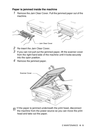 Page 71TROUBLESHOOTING AND ROUTINE MAINTENANCE   6 - 5
Paper is jammed inside the machine
1Remove the Jam Clear Cover. Pull the jammed paper out of the 
machine.
2Re-insert the Jam Clear Cover.
3If you can not pull out the jammed paper, lift the scanner cover 
from the right-hand side of the machine until it locks securely 
into the open position.
4Remove the jammed paper.
If the paper is jammed underneath the print head, disconnect 
the machine from the power source so you can move the print 
head and take out...