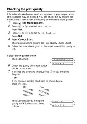 Page 786 - 12   TROUBLESHOOTING AND ROUTINE MAINTENANCE
Checking the print quality
If faded or streaked colours and text appears on your output, some 
of the nozzles may be clogged. You can check this by printing the 
Print Quality Check Sheet and looking at the nozzle check pattern.
1Press  (Ink Management).
2Press   or   to select  Test Print.
Press 
Set.
3Press   or   to select  Print Quality.
Press 
Set.
4Press Colour Start.
The machine begins printing the Print Quality Check Sheet.
5Follow the instructions...