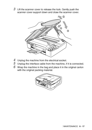 Page 83TROUBLESHOOTING AND ROUTINE MAINTENANCE   6 - 17
3Lift the scanner cover to release the lock. Gently push the 
scanner cover support down and close the scanner cover.
4Unplug the machine from the electrical socket.
5Unplug the interface cable from the machine, if it is connected.
6Wrap the machine in the bag and place it in the original carton 
with the original packing material.
 