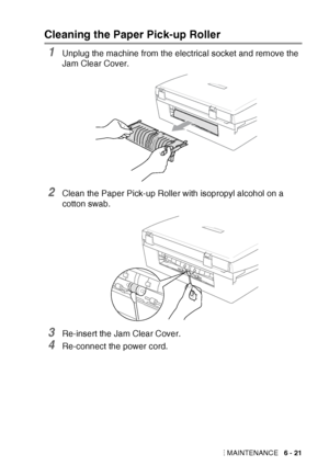 Page 87TROUBLESHOOTING AND ROUTINE MAINTENANCE   6 - 21
Cleaning the Paper Pick-up Roller 
1Unplug the machine from the electrical socket and remove the 
Jam Clear Cover.
2Clean the Paper Pick-up Roller with isopropyl alcohol on a 
cotton swab.
3Re-insert the Jam Clear Cover.
4Re-connect the power cord.
 