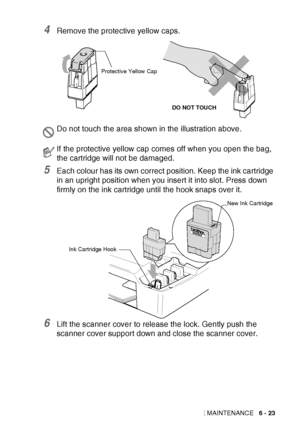 Page 89TROUBLESHOOTING AND ROUTINE MAINTENANCE   6 - 23
4Remove the protective yellow caps.
5Each colour has its own correct position. Keep the ink cartridge 
in an upright position when you insert it into slot. Press down 
firmly on the ink cartridge until the hook snaps over it.
6Lift the scanner cover to release the lock. Gently push the 
scanner cover support down and close the scanner cover.
Do not touch the area shown in the illustration above.
If the protective yellow cap comes off when you open the bag,...