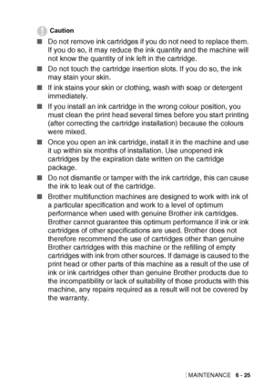 Page 91TROUBLESHOOTING AND ROUTINE MAINTENANCE   6 - 25
Caution
■Do not remove ink cartridges if you do not need to replace them. 
If you do so, it may reduce the ink quantity and the machine will 
not know the quantity of ink left in the cartridge.
■ Do not touch the cartridge insertion slots. If you do so, the ink 
may stain your skin.
■ If ink stains your skin or clothing, wash with soap or detergent 
immediately.
■ If you install an ink cartridge in the wrong colour position, you 
must clean the print head...