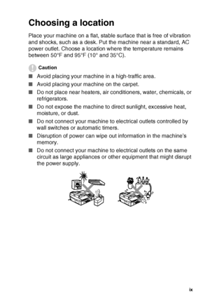Page 11
   ix
Choosing a location
Place your machine on a flat, stable surface that is free of vibration 
and shocks, such as a desk. Put the machine near a standard, AC 
power outlet. Choose a location where the temperature remains 
between 50°F and 95°F (10° and 35°C).
Caution
■ Avoid placing your machine in a high-traffic area.
■ Avoid placing your machine on the carpet.
■ Do not place near heaters, air conditioners, water, chemicals, or 
refrigerators.
■ Do not expose the machine to direct sunlight,...