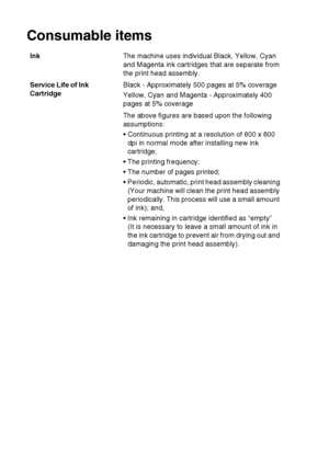 Page 109
S - 7   SPECIFICATIONS
Consumable items
Ink The machine uses individual Black, Yellow, Cyan 
and Magenta ink cartridges that are separate from 
the print head assembly.
Service Life of Ink 
Cartridge Black - Approximately 500 pages at 5% coverage
Yellow, Cyan and Magenta - Approximately 400 
pages at 5% coverage
The above figures are based upon the following 
assumptions:
 Continuous printing at a resolution of 600 x 600 
dpi in normal mode after installing new ink 
cartridge;
 The printing...