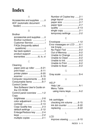 Page 110
INDEX   I - 1
Index
A
Accessories and supplies  .......ii
ADF (automatic document 
feeder) ............................... 1-5
B
Brother
accessories and supplies  .....ii
Brother numbers  .................. i
Customer Service ................. i
FAQs (frequently asked questions) ........................... i
fax back system  ...................ii
product support  .................... i
warranties ...................iii, iv, vi
C
Cleaning
paper pick-up roller  ........ 6-21
print head...