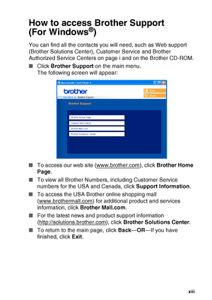 Page 15
   xiii
How to access Brother Support 
(For Windows
®)
You can find all the contacts you will need, such as Web support 
(Brother Solutions Center), Customer Service and Brother 
Authorized Service Centers on page i and on the Brother CD-ROM.
■ Click  Brother Support  on the main menu.
The following screen will appear:
■ To access our web site (www.brother.com
), click  Brother Home 
Page .
■ To view all Brother Numbers, including Customer Service 
numbers for the USA and Canada, click  Support...