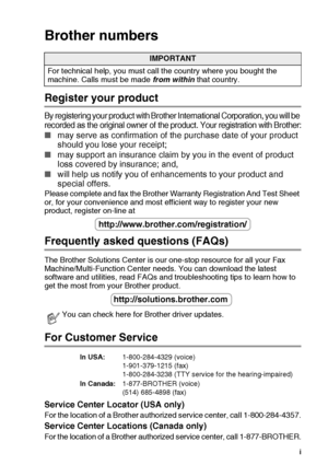 Page 3
   i
Brother numbers
Register your product
By registering your product with Brother International Corporation, you will be 
recorded as the original owner of the product. Your registration with Brother:
■ may serve as confirmation of the purchase date of your product 
should you lose your receipt;
■ may support an insurance claim by you in the event of product 
loss covered by insurance; and,
■ will help us notify you of enhancements to your product and 
special offers.
Please complete and fax the...