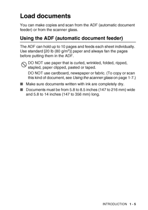 Page 23
INTRODUCTION   1 - 5
Load documents
You can make copies and scan from the ADF (automatic document 
feeder) or from the scanner glass.
Using the ADF (automatic document feeder) 
The ADF can hold up to 10 pages and feeds each sheet individually. 
Use standard [20 lb (80 g/m2)] paper and always fan the pages 
before putting them in the ADF.
■ Make sure documents written with ink are completely dry.
■ Documents must be from 5.8 to 8.5 inches (147 to 216 mm) wide 
and 5.8 to 14 inches (147 to 356 mm) long....