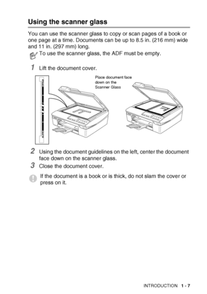 Page 25
INTRODUCTION   1 - 7
Using the scanner glass
You can use the scanner glass to copy or scan pages of a book or 
one page at a time. Document
s can be up to 8.5 in. (216 mm) wide 
and 11 in. (297 mm) long.
1Lift the document cover.
2Using the document guidelines on the left, center the document 
face down on the scanner glass.
3Close the document cover.
To use the scanner glass, the ADF must be empty.
If the document is a book or is thick, do not slam the cover or 
press on it.
Place document face 
down...