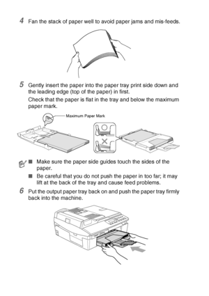 Page 32
1 - 14   INTRODUCTION
4Fan the stack of paper well to avoid paper jams and mis-feeds.
5Gently insert the paper into the paper tray print side down and 
the leading edge (top of the paper) in first.
Check that the paper is flat in the tray and below the maximum 
paper mark.
6Put the output paper tray back on and push the paper tray firmly 
back into the machine.
■Make sure the paper side guides touch the sides of the 
paper.
■ Be careful that you do not push the paper in too far; it may 
lift at the back...