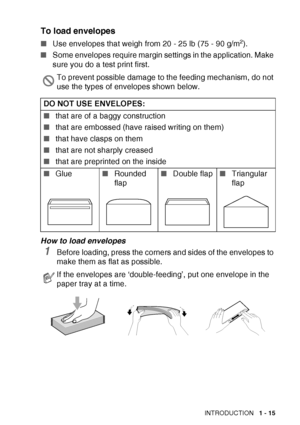 Page 33
INTRODUCTION   1 - 15
To load envelopes
■Use envelopes that weigh from 20 - 25 lb (75 - 90 g/m2).
■ Some envelopes require margin settings in the application. Make 
sure you do a test print first.
How to load envelopes
1Before loading, press the corners and sides of the envelopes to 
make them as flat as possible.
To prevent possible damage to the feeding mechanism, do not 
use the types of envelopes shown below.
DO NOT USE ENVELOPES:
■ that are of a baggy construction 
■ that are embossed (have raised...