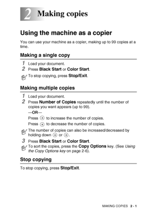 Page 35
MAKING COPIES   2 - 1
2
Using the machine as a copier
You can use your machine as a copier, making up to 99 copies at a 
time.
Making a single copy
1Load your document.
2Press Black Start or Color Start.
Making multiple copies
1Load your document.
2Press Number of Copies repeatedly until the number of 
copies you want appears (up to 99).
— OR —
Press   to increase the number of copies.
Press   to decrease the number of copies.
3Press Black Start or Color Start.
Stop copying
To stop copying, press...