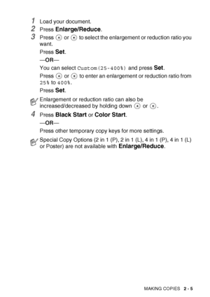 Page 39
MAKING COPIES   2 - 5
1Load your document.
2Press Enlarge/Reduce.
3Press   or   to select the enlargement or reduction ratio you 
want.
Press 
Set.
— OR —
You can select  Custom(25-400%)  and press 
Set.
Press   or   to enter an enlargement or reduction ratio from 
25%  to 400% .
Press 
Set.
4Press Black Start or Color Start.
— OR —
Press other temporary copy keys for more settings.
Enlargement or reduction ratio can also be 
increased/decreased by holding down   or  .
Special Copy Options (2 in 1 (P),...