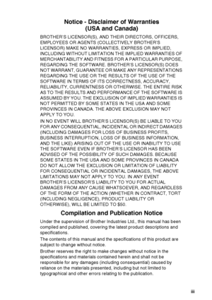 Page 5
   iii
Notice - Disclaimer of Warranties
(USA and Canada)
BROTHER’S LICENSOR(S), AND THEIR DIRECTORS, OFFICERS, 
EMPLOYEES OR AGENTS (COLLECTIVELY BROTHER’S 
LICENSOR) MAKE NO WARRANTIES, EXPRESS OR IMPLIED, 
INCLUDING WITHOUT LIMITATION  THE IMPLIED WARRANTIES OF 
MERCHANTABILITY AND FITNESS FOR A PARTICULAR PURPOSE, 
REGARDING THE SOFTWARE. BROTHER’S LICENSOR(S) DOES 
NOT WARRANT, GUARANTEE OR MAKE ANY REPRESENTATIONS 
REGARDING THE USE OR THE RESULTS OF THE USE OF THE 
SOFTWARE IN TERMS OF ITS...