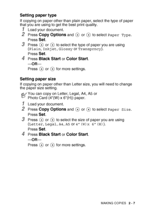 Page 41
MAKING COPIES   2 - 7
Setting paper type
If copying on paper other than plain paper, select the type of paper 
that you are using to get the best print quality.
1Load your document.
2Press Copy Options and   or   to select  Paper Type.
Press 
Set.
3Press   or   to select the type of paper you are using 
( Plain , Inkjet , Glossy  or Transprncy ).
Press 
Set.
4Press Black Start or Color Start.
— OR —
Press  or  for more settings.
Setting paper size
If copying on paper other than Letter size, you will...