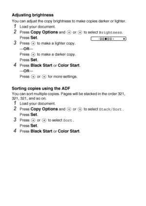 Page 42
2 - 8   MAKING COPIES
Adjusting brightness
You can adjust the copy brightness to  make copies darker or lighter.
1Load your document.
2Press Copy Options and   or   to select Brightness.
Press 
Set.
3Press   to make a lighter copy.
— OR —
Press   to make a darker copy.
Press 
Set.
4Press Black Start or Color Start.
— OR —
Press   or   for more settings.
Sorting copies using the ADF
You can sort multiple copies. Pages will be stacked in the order 321, 
321, 321, and so on.
1Load your document.
2Press...