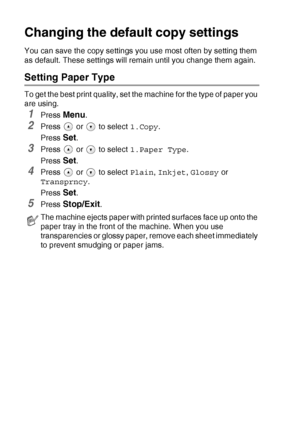 Page 46
2 - 12   MAKING COPIES
Changing the defaul t copy settings
You can save the copy settings you use most often by setting them 
as default. These settings will remain until you change them again.
Setting Paper Type
To get the best print quality, set the machine for the type of paper you 
are using.
1Press Menu.
2Press   or   to select  1.Copy.
Press 
Set.
3Press   or   to select  1.Paper Type.
Press 
Set.
4Press   or   to select  Plain, Inkjet , Glossy  or 
Transprncy .
Press 
Set.
5Press Stop/Exit.
The...