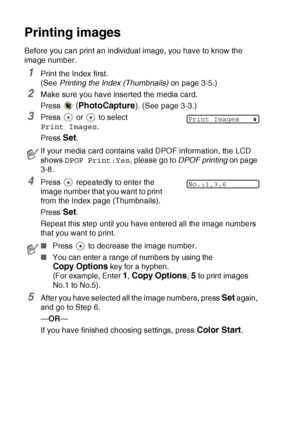 Page 56
3 - 6   WALK-UP PHOTOCAPTURE CENTER™
Printing images
Before you can print an individual image, you have to know the 
image number.
1Print the Index first. 
(See  Printing the Index (Thumbnails)  on page 3-5.)
2Make sure you have inserted the media card.
Press 
 (PhotoCapture ). (See page 3-3.)
3Press   or   to select 
Print Images .
Press 
Set.
4Press   repeatedly to enter the 
image number that you want to print 
from the Index page (Thumbnails).
Press 
Set.
Repeat this step until you have entered all...