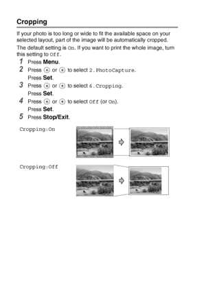 Page 62
3 - 12   WALK-UP PHOTOCAPTURE CENTER™
Cropping
If your photo is too long or wide to fit the available space on your 
selected layout, part of the image will be automatically cropped.
The default setting is  On. If you want to print the whole image, turn 
this setting to  Off.
1Press Menu.
2Press   or   to select  2.PhotoCapture.
Press 
Set.
3Press   or   to select  6.Cropping.
Press 
Set.
4Press   or   to select  Off (or On).
Press 
Set.
5Press Stop/Exit.
Cropping:On
Cropping:Off
 