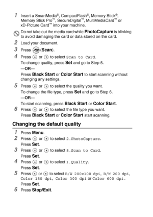Page 64
3 - 14   WALK-UP PHOTOCAPTURE CENTER™
1Insert a SmartMedia®, CompactFlash®, Memory Stick®, 
Memory Stick Pro™, SecureDigital™, MultiMediaCard™ or 
xD-Picture Card™ into your machine.
2Load your document.
3Press (Scan).
4Press   or   to select  Scan to Card.
To change quality, press 
Set and go to Step 5.
— OR —
Press 
Black Start or Color Start to start scanning without 
changing any settings.
5Press   or   to select the quality you want.
To change the file type, press 
Set and go to Step 6.
— OR —
To...