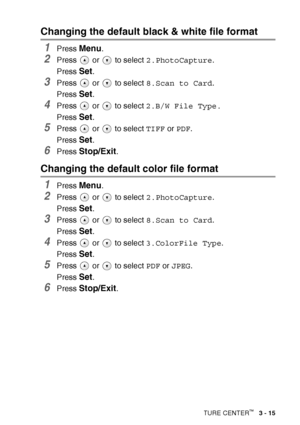 Page 65
WALK-UP PHOTOCAPTURE CENTER™   3 - 15
Changing the default black & white file format
1Press Menu.
2Press   or   to select  2.PhotoCapture.
Press 
Set.
3Press   or   to select  8.Scan to Card.
Press 
Set.
4Press   or   to select  2.B/W File Type.
Press 
Set.
5Press   or   to select  TIFF or PDF .
Press 
Set.
6Press Stop/Exit.
Changing the default color file format
1Press Menu.
2Press   or   to select  2.PhotoCapture.
Press 
Set.
3Press   or   to select  8.Scan to Card.
Press 
Set.
4Press   or   to select...