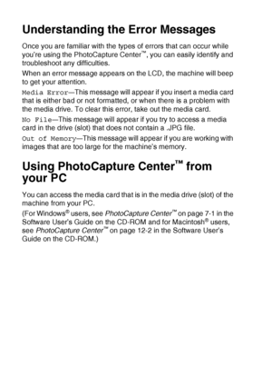 Page 66
3 - 16   WALK-UP PHOTOCAPTURE CENTER™
Understanding the Error Messages
Once you are familiar with the types of errors that can occur while 
you’re using the PhotoCapture Center™, you can easily identify and 
troubleshoot any difficulties.
When an error message appears on the LCD, the machine will beep 
to get your attention.
Media Error
—This message will appear if you insert a media card 
that is either bad or not formatted, or when there is a problem with 
the media drive. To clear this error, take...