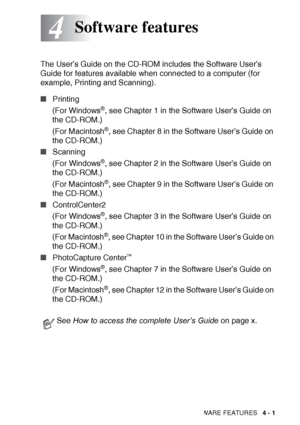 Page 67
SOFTWARE FEATURES   4 - 1
4
The User’s Guide on the CD-ROM includes the Software User’s 
Guide for features available when connected to a computer (for 
example, Printing and Scanning). 
■Printing
(For Windows
®, see Chapter 1 in the Software User’s Guide on 
the CD-ROM.)
(For Macintosh
®, see Chapter 8 in the Software User’s Guide on 
the CD-ROM.)
■ Scanning
(For Windows
®, see Chapter 2 in the Software User’s Guide on 
the CD-ROM.)
(For Macintosh
®, see Chapter 9 in the Software User’s Guide on 
the...