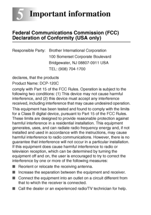 Page 68
5 - 1   IMPORTANT INFORMATION
5
Federal Communications Commission (FCC) 
Declaration of Conformity (USA only)
declares, that the products
Product Name: DCP-120C 
comply with Part 15 of the FCC Rules. Operation is subject to the 
following two conditions: (1) This device may not cause harmful 
interference, and (2) this device must accept any interference 
received, including interference that may cause undesired operation.
This equipment has been tested and found to comply with the limits 
for a Class B...