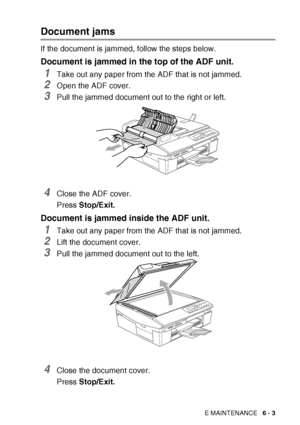 Page 75
TROUBLESHOOTING AND ROUTINE MAINTENANCE   6 - 3
Document jams
If the document is jammed, follow the steps below.
Document is jammed in the top of the ADF unit.
1Take out any paper from the ADF that is not jammed.
2Open the ADF cover.
3Pull the jammed document out to the right or left.
4Close the ADF cover.
Press Stop/Exit.
Document is jammed inside the ADF unit.
1Take out any paper from the ADF that is not jammed.
2Lift the document cover.
3Pull the jammed document out to the left.
4Close the document...