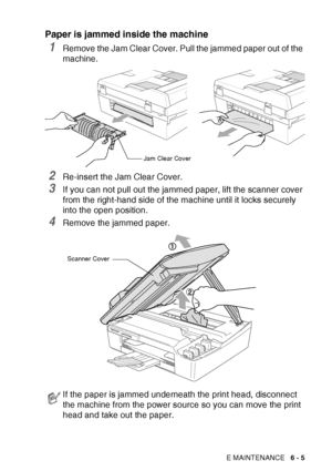 Page 77
TROUBLESHOOTING AND ROUTINE MAINTENANCE   6 - 5
Paper is jammed inside the machine
1Remove the Jam Clear Cover. Pull the jammed paper out of the 
machine.
2Re-insert the Jam Clear Cover.
3If you can not pull out the jammed paper, lift the scanner cover 
from the right-hand side of the machine until it locks securely 
into the open position.
4Remove the jammed paper.
If the paper is jammed underneath the print head, disconnect 
the machine from the power source so you can move the print 
head and take...